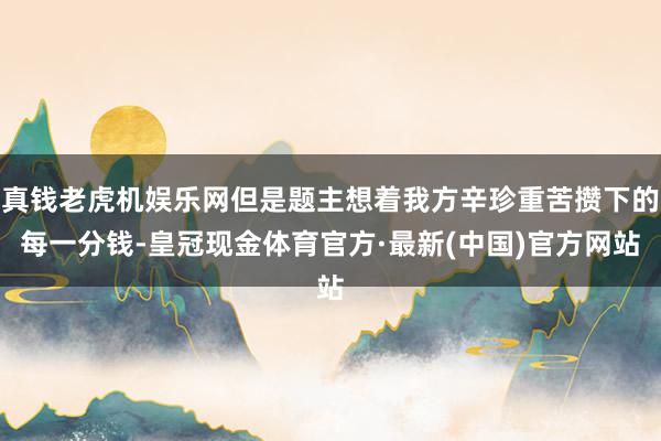 真钱老虎机娱乐网但是题主想着我方辛珍重苦攒下的每一分钱-皇冠现金体育官方·最新(中国)官方网站