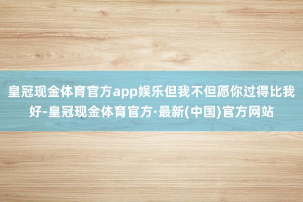 皇冠现金体育官方app娱乐但我不但愿你过得比我好-皇冠现金体育官方·最新(中国)官方网站