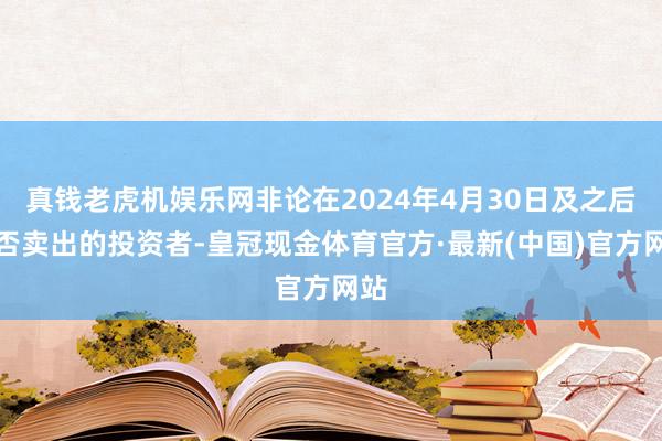 真钱老虎机娱乐网非论在2024年4月30日及之后是否卖出的投资者-皇冠现金体育官方·最新(中国)官方网站