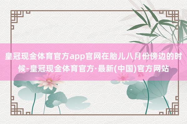 皇冠现金体育官方app官网在胎儿八月份傍边的时候-皇冠现金体育官方·最新(中国)官方网站