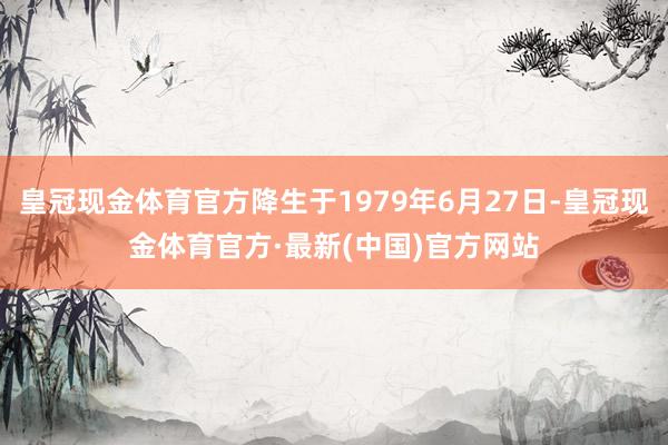 皇冠现金体育官方降生于1979年6月27日-皇冠现金体育官方·最新(中国)官方网站