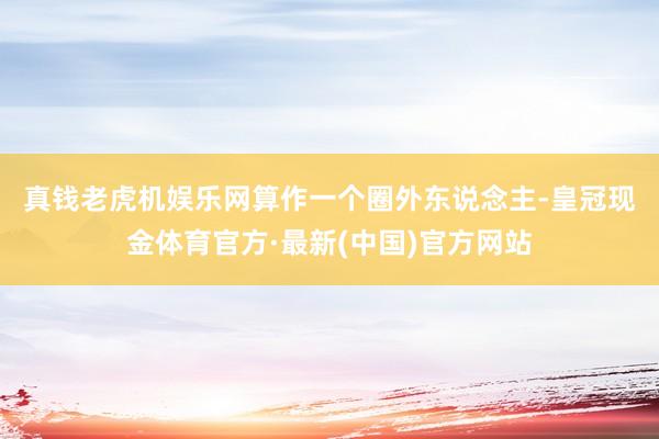 真钱老虎机娱乐网　　算作一个圈外东说念主-皇冠现金体育官方·最新(中国)官方网站