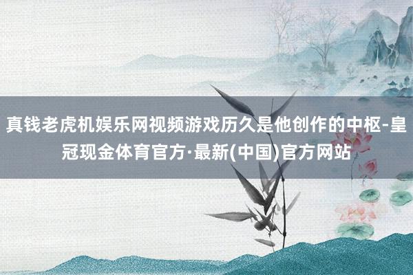 真钱老虎机娱乐网视频游戏历久是他创作的中枢-皇冠现金体育官方·最新(中国)官方网站