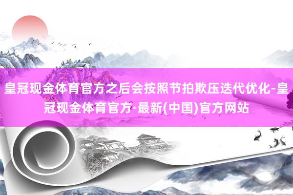 皇冠现金体育官方之后会按照节拍欺压迭代优化-皇冠现金体育官方·最新(中国)官方网站