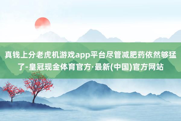 真钱上分老虎机游戏app平台尽管减肥药依然够猛了-皇冠现金体育官方·最新(中国)官方网站