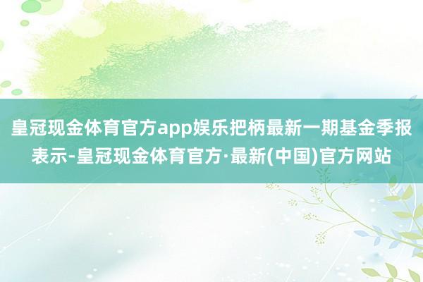 皇冠现金体育官方app娱乐把柄最新一期基金季报表示-皇冠现金体育官方·最新(中国)官方网站