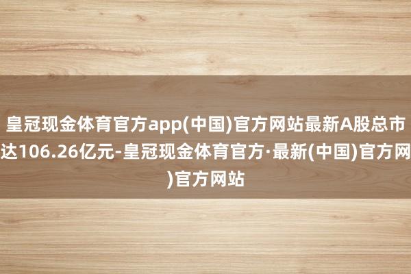 皇冠现金体育官方app(中国)官方网站最新A股总市值达106.26亿元-皇冠现金体育官方·最新(中国)官方网站