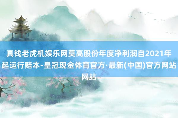 真钱老虎机娱乐网莫高股份年度净利润自2021年起运行赔本-皇冠现金体育官方·最新(中国)官方网站