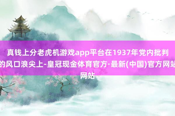 真钱上分老虎机游戏app平台在1937年党内批判的风口浪尖上-皇冠现金体育官方·最新(中国)官方网站