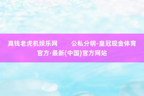 真钱老虎机娱乐网        公私分明-皇冠现金体育官方·最新(中国)官方网站