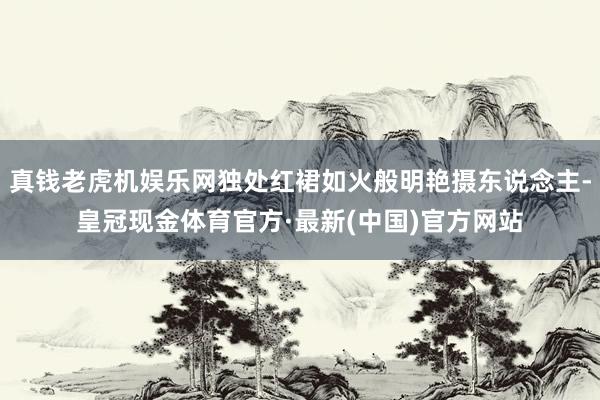 真钱老虎机娱乐网独处红裙如火般明艳摄东说念主-皇冠现金体育官方·最新(中国)官方网站