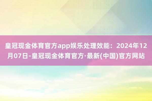 皇冠现金体育官方app娱乐处理效能：2024年12月07日-皇冠现金体育官方·最新(中国)官方网站