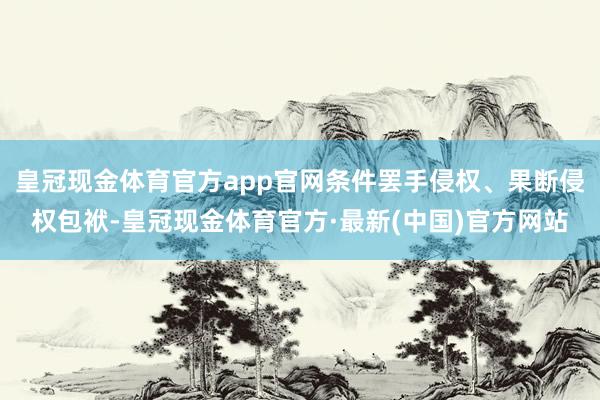 皇冠现金体育官方app官网条件罢手侵权、果断侵权包袱-皇冠现金体育官方·最新(中国)官方网站