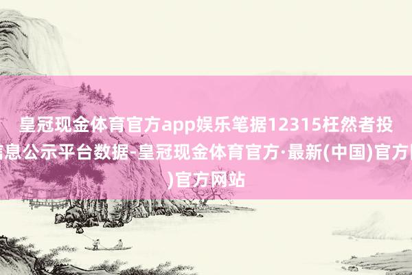 皇冠现金体育官方app娱乐笔据12315枉然者投诉信息公示平台数据-皇冠现金体育官方·最新(中国)官方网站