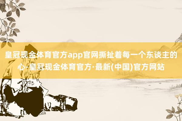 皇冠现金体育官方app官网撕扯着每一个东谈主的心-皇冠现金体育官方·最新(中国)官方网站