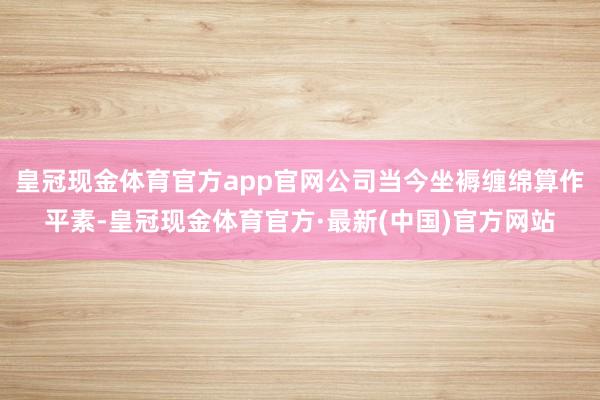 皇冠现金体育官方app官网公司当今坐褥缠绵算作平素-皇冠现金体育官方·最新(中国)官方网站