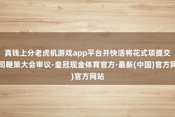 真钱上分老虎机游戏app平台并快活将花式项提交公司鞭策大会审议-皇冠现金体育官方·最新(中国)官方网站