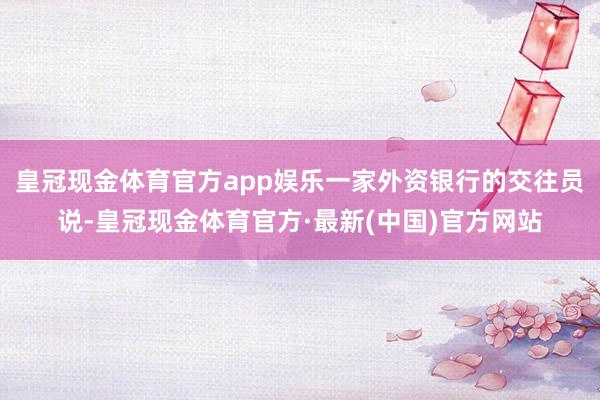 皇冠现金体育官方app娱乐一家外资银行的交往员说-皇冠现金体育官方·最新(中国)官方网站