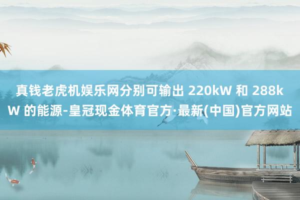 真钱老虎机娱乐网分别可输出 220kW 和 288kW 的能源-皇冠现金体育官方·最新(中国)官方网站