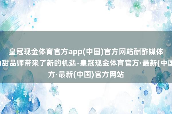 皇冠现金体育官方app(中国)官方网站酬酢媒体的兴起也为甜品师带来了新的机遇-皇冠现金体育官方·最新(中国)官方网站