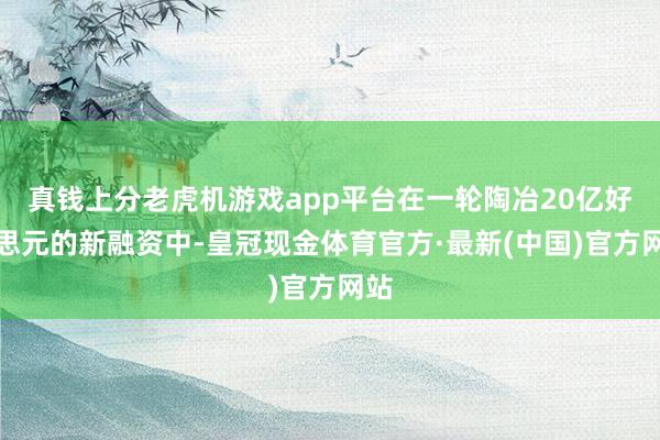 真钱上分老虎机游戏app平台在一轮陶冶20亿好意思元的新融资中-皇冠现金体育官方·最新(中国)官方网站