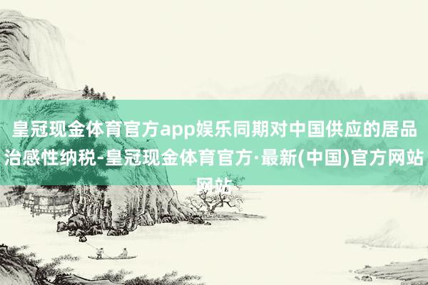 皇冠现金体育官方app娱乐同期对中国供应的居品治感性纳税-皇冠现金体育官方·最新(中国)官方网站