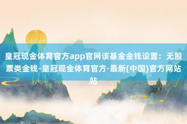 皇冠现金体育官方app官网该基金金钱设置：无股票类金钱-皇冠现金体育官方·最新(中国)官方网站