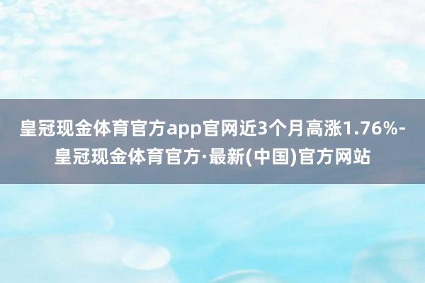 皇冠现金体育官方app官网近3个月高涨1.76%-皇冠现金体育官方·最新(中国)官方网站