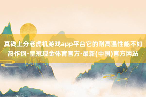 真钱上分老虎机游戏app平台它的耐高温性能不如热作钢-皇冠现金体育官方·最新(中国)官方网站