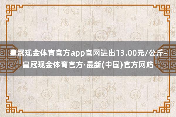 皇冠现金体育官方app官网进出13.00元/公斤-皇冠现金体育官方·最新(中国)官方网站