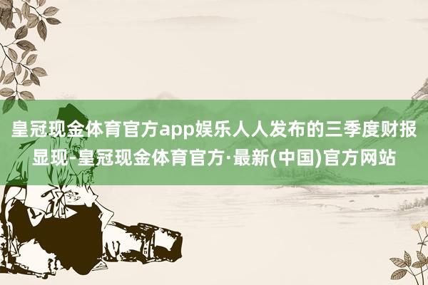 皇冠现金体育官方app娱乐人人发布的三季度财报显现-皇冠现金体育官方·最新(中国)官方网站