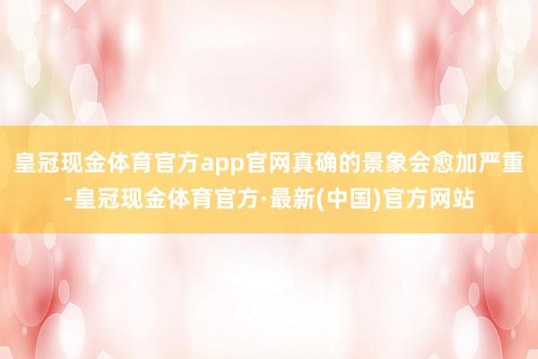 皇冠现金体育官方app官网真确的景象会愈加严重-皇冠现金体育官方·最新(中国)官方网站