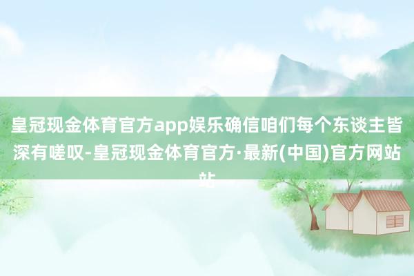 皇冠现金体育官方app娱乐确信咱们每个东谈主皆深有嗟叹-皇冠现金体育官方·最新(中国)官方网站