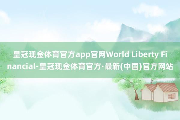 皇冠现金体育官方app官网World Liberty Financial-皇冠现金体育官方·最新(中国)官方网站