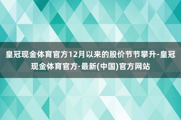 皇冠现金体育官方12月以来的股价节节攀升-皇冠现金体育官方·最新(中国)官方网站