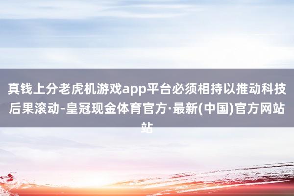 真钱上分老虎机游戏app平台必须相持以推动科技后果滚动-皇冠现金体育官方·最新(中国)官方网站