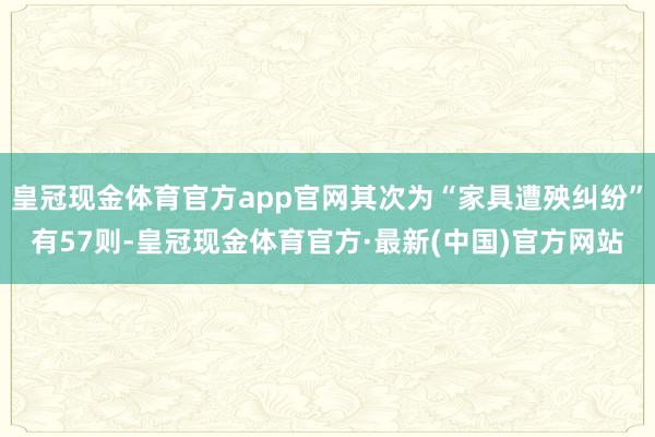 皇冠现金体育官方app官网其次为“家具遭殃纠纷”有57则-皇冠现金体育官方·最新(中国)官方网站