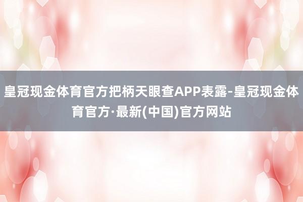 皇冠现金体育官方把柄天眼查APP表露-皇冠现金体育官方·最新(中国)官方网站