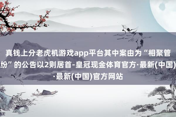 真钱上分老虎机游戏app平台其中案由为“相聚管事左券纠纷”的公告以2则居首-皇冠现金体育官方·最新(中国)官方网站