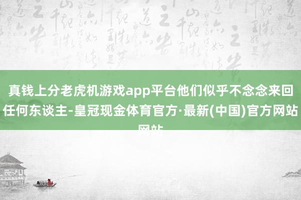 真钱上分老虎机游戏app平台他们似乎不念念来回任何东谈主-皇冠现金体育官方·最新(中国)官方网站