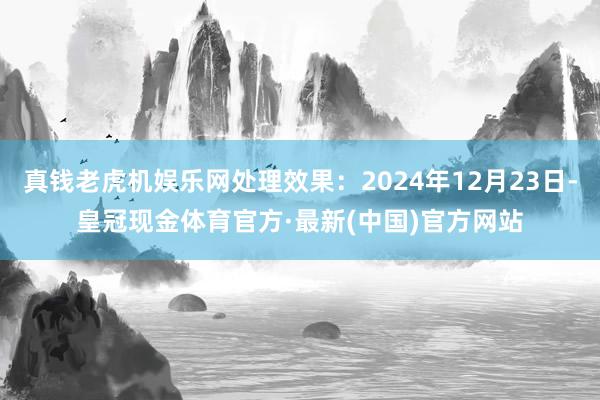 真钱老虎机娱乐网处理效果：2024年12月23日-皇冠现金体育官方·最新(中国)官方网站