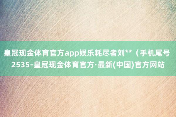 皇冠现金体育官方app娱乐耗尽者刘**（手机尾号 2535-皇冠现金体育官方·最新(中国)官方网站