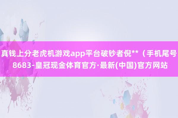 真钱上分老虎机游戏app平台破钞者倪**（手机尾号 8683-皇冠现金体育官方·最新(中国)官方网站