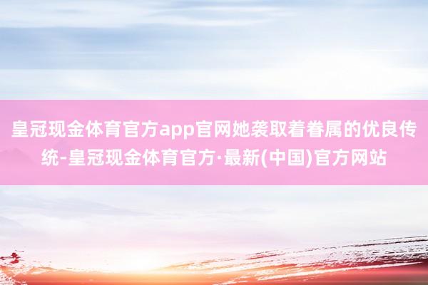 皇冠现金体育官方app官网她袭取着眷属的优良传统-皇冠现金体育官方·最新(中国)官方网站