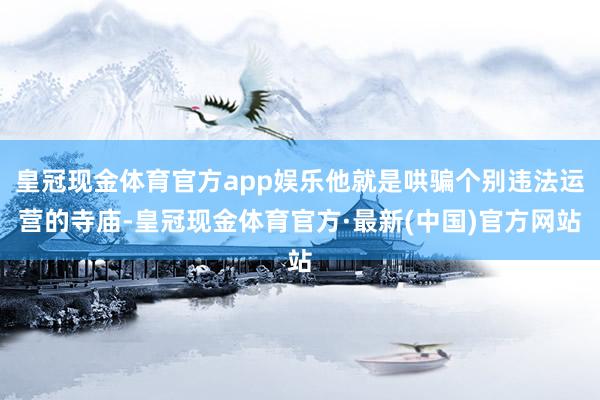 皇冠现金体育官方app娱乐他就是哄骗个别违法运营的寺庙-皇冠现金体育官方·最新(中国)官方网站