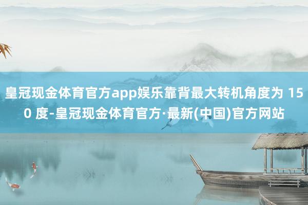 皇冠现金体育官方app娱乐靠背最大转机角度为 150 度-皇冠现金体育官方·最新(中国)官方网站