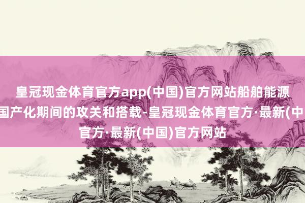 皇冠现金体育官方app(中国)官方网站船舶能源定位系统等国产化期间的攻关和搭载-皇冠现金体育官方·最新(中国)官方网站