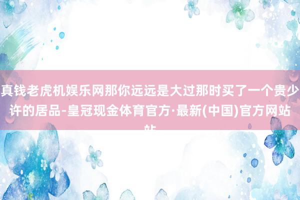 真钱老虎机娱乐网那你远远是大过那时买了一个贵少许的居品-皇冠现金体育官方·最新(中国)官方网站