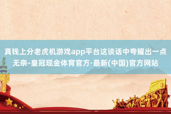 真钱上分老虎机游戏app平台这谈话中夸耀出一点无奈-皇冠现金体育官方·最新(中国)官方网站