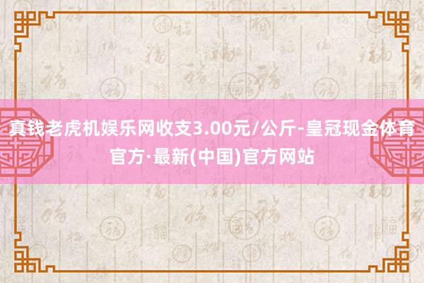 真钱老虎机娱乐网收支3.00元/公斤-皇冠现金体育官方·最新(中国)官方网站